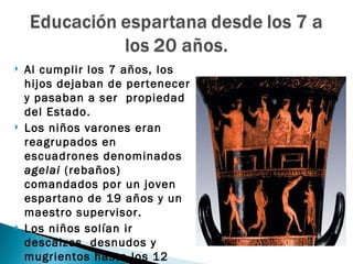    Al cumplir los 7 años, los
    hijos dejaban de pertenecer
    y pasaban a ser propiedad
    del Estado.
   Los niños varones eran
    reagrupados en
    escuadrones denominados
    agelai (rebaños)
    comandados por un joven
    espartano de 19 años y un
    maestro supervisor.
   Los niños solían ir
    descalzos, desnudos y
    mugrientos hasta los 12
 