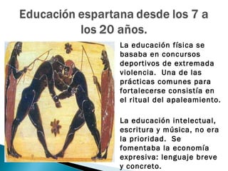    La educación física se
    basaba en concursos
    deportivos de extremada
    violencia. Una de las
    prácticas comunes para
    fortalecerse consistía en
    el ritual del apaleamiento.

   La educación intelectual,
    escritura y música, no era
    la prioridad. Se
    fomentaba la economía
    expresiva: lenguaje breve
    y concreto.
 