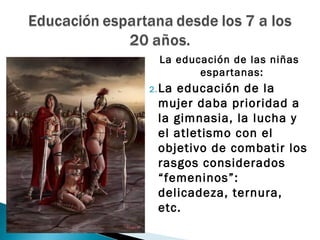 La educación de las niñas
         espartanas:
2. La
    educación de la
 mujer daba prioridad a
 la gimnasia, la lucha y
 el atletismo con el
 objetivo de combatir los
 rasgos considerados
 “femeninos”:
 delicadeza, ternura,
 etc.
 