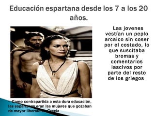 Las jovenes
                                              vestían un peplo
                                              arcaico sin coser
                                              por el costado, lo
                                               que suscitaba
                                                  bromas y
                                                comentarios
                                                lascivos por
                                               parte del resto
                                               de los griegos



• Como contrapartida a esta dura educación,
las espartanas eran las mujeres que gozaban
de mayor libertad en Grecia
 