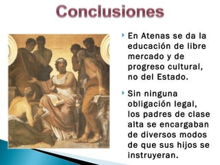   En Atenas se da la
    educación de libre
    mercado y de
    progreso cultural,
    no del Estado.
   Sin ninguna
    obligación legal,
    los padres de clase
    alta se encargaban
    de diversos modos
    de que sus hijos se
    instruyeran.
 