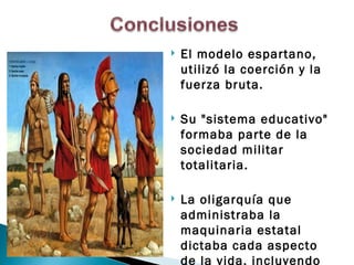    El modelo espartano,
    utilizó la coerción y la
    fuerza bruta.

   Su "sistema educativo"
    formaba parte de la
    sociedad militar
    totalitaria.

   La oligarquía que
    administraba la
    maquinaria estatal
    dictaba cada aspecto
    de la vida, incluyendo
 