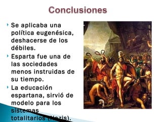    Se aplicaba una
    política eugenésica,
    deshacerse de los
    débiles.
   Esparta fue una de
    las sociedades
    menos instruidas de
    su tiempo.
   La educación
    espartana, sirvió de
    modelo para los
    sistemas
    totalitarios (Nazis).
 