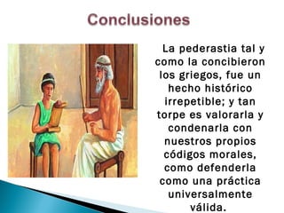 La pederastia tal y
como la concibieron
 los griegos, fue un
   hecho histórico
  irrepetible; y tan
torpe es valorarla y
   condenarla con
  nuestros propios
  códigos morales,
  como defenderla
 como una práctica
   universalmente
       válida.
 