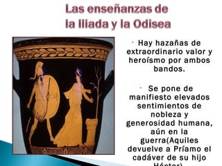 • Hay hazañas de
extraordinario valor y
heroísmo por ambos
       bandos.

     Se pone de
     •
 manifiesto elevados
  sentimientos de
      nobleza y
generosidad humana,
      aún en la
   guerra(Aquiles
devuelve a Príamo el
 cadáver de su hijo
 