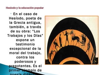 •  En el caso de
 Hesíodo, poeta de
 la Grecia antigua,
 también, a través
  de su obra: “Los
Trabajos y los Días”
      expone un
      testimonio
 excepcional de la
 moral del trabajo,
      contra los
     poderosos y
 prepotentes. Es el
 primer ejemplo de
 