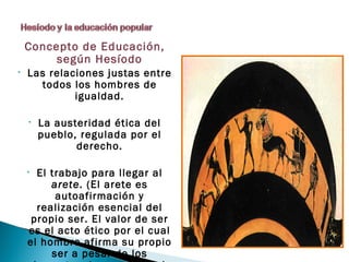 Concepto de Educación,
         según Hesíodo
•   Las relaciones justas entre
      todos los hombres de
             igualdad.

    •   La austeridad ética del
        pueblo, regulada por el
               derecho.

    • El trabajo para llegar al
         arete. (El arete es
          autoafirmación y
      realización esencial del
     propio ser. El valor de ser
    es el acto ético por el cual
    el hombre afirma su propio
         ser a pesar de los
 