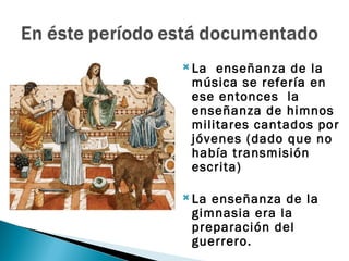  La enseñanza de la
 música se refería en
 ese entonces la
 enseñanza de himnos
 militares cantados por
 jóvenes (dado que no
 había transmisión
 escrita)

 Laenseñanza de la
 gimnasia era la
 preparación del
 guerrero.
 