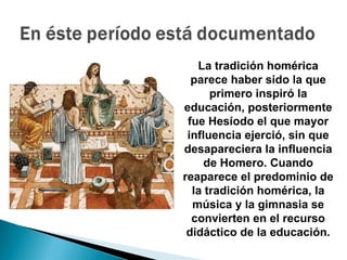 La tradición homérica
  parece haber sido la que
      primero inspiró la
educación, posteriormente
 fue Hesíodo el que mayor
 influencia ejerció, sin que
desapareciera la influencia
     de Homero. Cuando
reaparece el predominio de
  la tradición homérica, la
  música y la gimnasia se
  convierten en el recurso
 didáctico de la educación.
 
