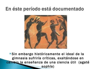  Sinembargo históricamente el ideal de la
   gimnasia sufriría críticas, exaltándose en
cambio la enseñanza de una ciencia útil (agaté
                    sophía)
 