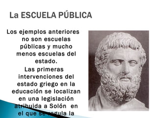 Los ejemplos anteriores
     no son escuelas
     públicas y mucho
   menos escuelas del
          estado.
       Las primeras
    intervenciones del
   estado griego en la
 educación se localizan
    en una legislación
  atribuida a Solón en
    el que se regula la
 
