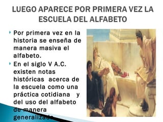    Por primera vez en la
    historia se enseña de
    manera masiva el
    alfabeto.
   En el siglo V A.C.
    existen notas
    históricas acerca de
    la escuela como una
    práctica cotidiana y
    del uso del alfabeto
    de manera
    generalizada .
 