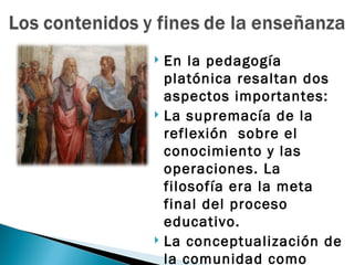    En la pedagogía
    platónica resaltan dos
    aspectos importantes:
   La supremacía de la
    reflexión sobre el
    conocimiento y las
    operaciones. La
    filosofía era la meta
    final del proceso
    educativo.
   La conceptualización de
    la comunidad como
 