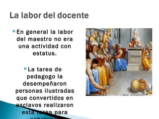  Engeneral la labor
 del maestro no era
 una actividad con
      estatus.

    La tarea de
     pedagogo la
   desempeñaron
 personas ilustradas
 que convertidos en
 esclavos realizaron
   esta tarea para
 
