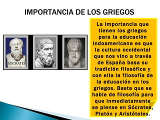 IMPORTANCIA DE LOS GRIEGOS
                  La importancia que
                   tienen los griegos
                   para la educación
                indoamericana es que
                 la cultura occidental
                 que nos vino a través
                   de España basa su
                 tradición filosófica y
                con ella la filosofía de
                  la educación en los
                griegos. Basta que se
                hable de filosofía para
                 que inmediatamente
                se piense en Sócrates,
                 Platón y Aristóteles.
 