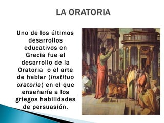 Uno de los últimos
     desarrollos
   educativos en
    Grecia fue el
  desarrollo de la
 Oratoria o el arte
de hablar (instituo
oratoria) en el que
  enseñaría a los
griegos habilidades
   de persuasión.
 