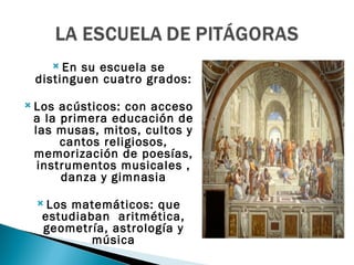  En su escuela se
 distinguen cuatro grados:

 Los acústicos: con acceso
 a la primera educación de
 las musas, mitos, cultos y
      cantos religiosos,
 memorización de poesías,
  instrumentos musicales ,
      danza y gimnasia

   Losmatemáticos: que
   estudiaban aritmética,
   geometría, astrología y
           música
 