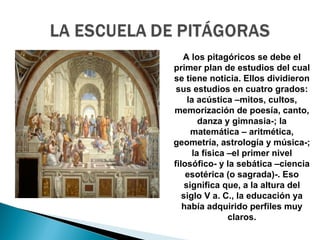 A los pitagóricos se debe el
primer plan de estudios del cual
se tiene noticia. Ellos dividieron
 sus estudios en cuatro grados:
     la acústica –mitos, cultos,
memorización de poesía, canto,
         danza y gimnasia-; la
      matemática – aritmética,
geometría, astrología y música-;
       la física –el primer nivel
filosófico- y la sebática –ciencia
    esotérica (o sagrada)-. Eso
    significa que, a la altura del
   siglo V a. C., la educación ya
   había adquirido perfiles muy
                 claros.
 