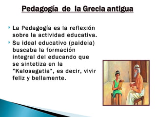    La Pedagogía es la reflexión
    sobre la actividad educativa.
   Su ideal educativo (paideia)
    buscaba la formación
    integral del educando que
    se sintetiza en la
    “Kalosagatia”, es decir, vivir
    feliz y bellamente.
 