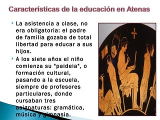    La asistencia a clase, no
    era obligatoria: el padre
    de familia gozaba de total
    libertad para educar a sus
    hijos.
   A los siete años el niño
    comienza su "paideia", o
    formación cultural,
    pasando a la escuela,
    siempre de profesores
    particulares, donde
    cursaban tres
    asignaturas: gramática,
    música y gimnasia. 
 