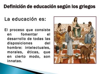 La educación es:

El proceso que consiste
 en     fomentar      el
 desarrollo de todas las
 disposiciones       del
 hombre: intelectuales,
 morales, éticas, que
 en cierto modo, son
 innatas.
 
