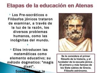  Los Pre-socráticos o
Filósofos jónicos trataron
de examinar, a través de
  la luz de la razón, los
    diversos problemas
    humanos, como las
 incógnitas del mundo.
           
  Ellos introducen las
    matemáticas como
                                 Se le considera el primer
 elemento educativo; su         filósofo de la historia, y el
método dogmatico: "magis     fundador de la escuela jónica .
                              El primero y más famoso de
          dixet".              los Siete sabios de Grecia.
    Sostenían que la               Filósofo astrónomo.
 