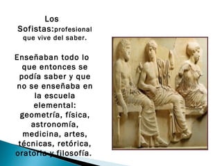 Los
Sofistas: profesional
  que vive del saber.

Enseñaban todo lo
  que entonces se
 podía saber y que
no se enseñaba en
     la escuela
     elemental:
 geometría, física,
    astronomía,
  medicina, artes,
 técnicas, retórica,
oratoria y filosofía.  
 