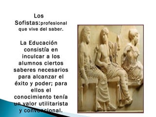 Los
Sofistas: profesional
 que vive del saber.

  La Educación
    consistía en
   inculcar a los
  alumnos ciertos
saberes necesarios
 para alcanzar el
éxito y poder; para
      ellos el
conocimiento tenía
un valor utilitarista
  y convencional.
 