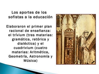 Los aportes de los
 sofistas a la educación

Elaboraron el primer plan
  racional de enseñanza:
 el trívium (tres materias:
    gramática, retórica y
       dialéctica) y el
     cuadrivium (cuatro
    materias: Aritmética,
 Geometría, Astronomía y
           Música)
 