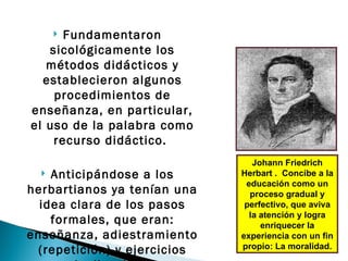 Fundamentaron
      
   sicológicamente los
   métodos didácticos y
  establecieron algunos
    procedimientos de
enseñanza, en particular,
el uso de la palabra como
    recurso didáctico.
                                Johann Friedrich
   Anticipándose a los      Herbart . Concibe a la
                              educación como un
herbartianos ya tenían una     proceso gradual y
  idea clara de los pasos     perfectivo, que aviva
                               la atención y logra
    formales, que eran:           enriquecer la
enseñanza, adiestramiento    experiencia con un fin
                             propio: La moralidad.
 (repetición) y ejercicios
 