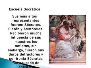 Escuela Socrática

   Sus más altos
   representantes
  fueron: Sócrates,
Platón y Aristóteles.
 Recibieron mucha
  influencia de sus
    maestros los
     sofistas, sin
embargo, fueron sus
duros detractores y
 por ironía Sócrates
   fue acusado de
 