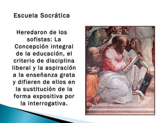 Escuela Socrática

  Heredaron de los
       sofistas: La
  Concepción integral
  de la educación, el
 criterio de disciplina
liberal y la aspiración
 a la enseñanza grata
y difieren de ellos en
  la sustitución de la
 forma expositiva por
    la interrogativa.
 