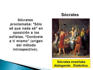 Sócrates
      Sócrates
 proclamaba: "Sólo
sé que nada sé” en
  oposición a los
sofistas. "Conócete
a ti mismo” (origen
     del método
  introspectivo).


                        Sócrates enseñaba
                      dialogando . Dialéctica.
 