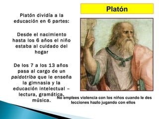 Platón
   Platón dividía a la
 educación en 6 partes:

  Desde el nacimiento
hasta los 6 años el niño
 estaba al cuidado del
         hogar

 De los 7 a los 13 años
   pasa al cargo de un
paidotriba que le enseña
     la gimnasia y la
 educación intelectual –
   lectura, gramática,
                   No emplees violencia con los niños cuando le des
         música.         lecciones hazlo jugando con ellos
 