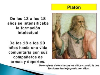 Platón

 De los 13 a los 18
años se intensificaba
    la formación
     intelectual

De los 18 a los 20
años hacía una vida
comunitaria con sus
  compañeros de
 armas y deportes.
                No emplees violencia con los niños cuando le des
                      lecciones hazlo jugando con ellos
 