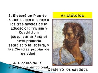 3. Elaboró un Plan de        Aristóteles
Estudios con alcance a
 los tres niveles de la
  Educación: Trivium y
       Cuadrivium
  (secundaria) Para el
     nivel primario
estableció la lectura, y
las Ciencias propias de
        su edad.

   4. Pionero de la
inteligencia emocional.
                       Desterró los castigos
 