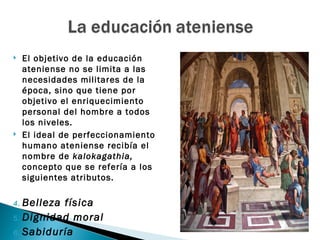     El objetivo de la educación
     ateniense no se limita a las
     necesidades militares de la
     época, sino que tiene por
     objetivo el enriquecimiento
     personal del hombre a todos
     los niveles.
    El ideal de perfeccionamiento
     humano ateniense recibía el
     nombre de kalokagathia,
     concepto que se refería a los
     siguientes atributos.

4. Belleza física
5. Dignidad moral

6. Sabiduría
 
