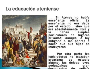 En Atenas no había
enseñanza     oficial.   La
enseñanza no era dada
por el estado , sino que
era absolutamente libre y
la      daban       simples
particulares en lugares
privados; aunque la ley
obligaba a los padres a
hacer que sus hijos se
instruyeran

      Por otra parte los
legisladores no trazaban
programa     de   estudio
alguno, las únicas leyes
pedagógicas          eran
 