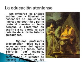 Sin embargo los griegos
sabían que la libertad de
enseñanza no implicaba la
libertad de doctrina y por lo
tanto el maestro no tenía
derecho a conformar su
espíritu a su antojo ya que
delante de él tenía futuros
ciudadanos.

       Algunos profesores
proclamaban ideas que a
veces no eran del agrado
del estado y algunos, como
Sócrates    por   ejemplo,
fueron     acusados     de
corromper a la juventud de
hacerla enemiga de los
 