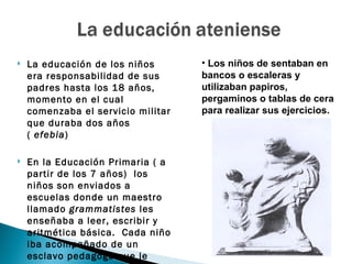    La educación de los niños       • Los niños de sentaban en
    era responsabilidad de sus      bancos o escaleras y
    padres hasta los 18 años,       utilizaban papiros,
    momento en el cual              pergaminos o tablas de cera
    comenzaba el servicio militar   para realizar sus ejercicios.
    que duraba dos años
    ( efebia)

   En la Educación Primaria ( a
    partir de los 7 años) los
    niños son enviados a
    escuelas donde un maestro
    llamado grammatistes les
    enseñaba a leer, escribir y
    aritmética básica. Cada niño
    iba acompañado de un
    esclavo pedagogo que le
 