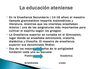    En la Enseñanza Secundaria ( 14-16 años) el maestro
    llamado grammatikos impartía matemáticas y
    literatura, mientras que los citaristas enseñaban
    música ( una de las asignaturas más importantes para
    cultivar el espíritu según los griegos)
   La Enseñanza superior se cursaba en el Gimnasion,
    lugar donde se ensañaba astronomía, oratoria,
    dialéctica y filosofía. El maestro de enseñanza
    superior era denominado Rhétor.
   Dos de los mejores filósofos de la antigüedad
    fundaron cada uno su escuela:
              Platón                  Academia

              Aristóteles            Liceo
 