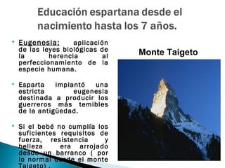    Eugenesia:      aplicación
    de las leyes biológicas de
    la       herencia        al   Monte Taigeto
    perfeccionamiento de la
    especie humana.

   Esparta    implantó  una
    estricta        eugenesia
    destinada a producir los
    guerreros más temibles
    de la antigüedad.

   Si el bebé no cumplía los
    suficientes requisitos de
    fuerza, resistencia     y
    belleza     era arrojado
    desde un barranco ( por
    lo normal desde el monte
 