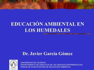 EDUCACIÓN AMBIENTAL EN
    LOS HUMEDALES



   Dr. Javier García Gómez
  UNIVERSIDAD DE VALENCIA
  DEPARTAMENTO DE DIDACTICA DE LAS CIENCIAS EXPERIMENTALES.
  UNIDAD DE INVESTIGACIÓN DE EDUCACIÓN AMBIENTAL
 