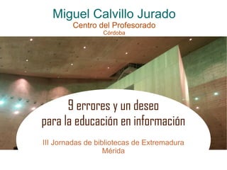 Miguel Calvillo Jurado
Centro del Profesorado
Córdoba
9 errores y un deseo
para la educación en información
III Jornadas de bibliotecas de Extremadura
Mérida
 