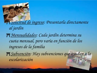 10Solicitud de ingreso: Presentarla directamente al jardínMensualidades: Cada jardín determina su cuota mensual, pero varía en función de los ingresos de la familiaSubvención: Hay subvenciones que ayudan a la escolarización