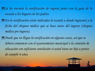 15Trámites de IngresoSi usted quiere meter a sus hijos en las escuelas públicas de primaria y secundaria elemental, deberá ir al ayuntamiento del municipio donde usted reside o a la comisión de educación para comunicarle su intención.Recibirá la solicitud de ingreso para rellenarla y presentarla.En cambio si su deseo es meter a sus hijos en escuelas internacionales, escuelas nacionales y privadas de primaria y secundaria elemental, presente la solicitud directamente en el centro de enseñanza.