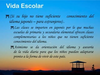 18Si quiere incorporar a su hijo a mitad de curso en una escuela pública de primaria o secundaria elemental, haga los trámites en el ayuntamiento del municipio dondereside.Luego su hijo se escolarizará en la escuela indicada en la fecha indicada.Por regla general, se incorporará al año escolar correspondiente a su edad, pero pueden destinarlo a un grupo de menor edad a la suya si le falta capacidad de comunicación en japonés.Si quiere escolarizar a su hijo en escuelas internacionales, escuelas nacionales o privadas, pregunte directamente en el centro educativo.