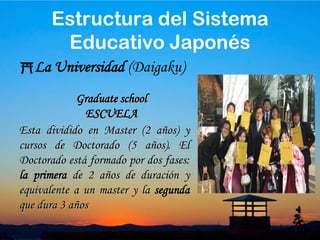 30Estructura del Sistema Educativo JaponésLa Universidad (Daigaku)Son los cursos que imparten y tienen 4 años de duración ( 6 años para las carreras de Medicina, Odontología y Veterinaria). Al finalizar estos estudios se recibe el título de “bachelor degree”Undergraduate schoolEscuela del estudianteIzakaya después de la graduación
