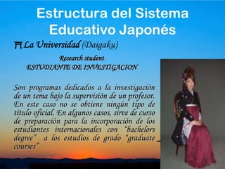 31La Universidad (Daigaku)Esta dividido en Master (2 años) y cursos de Doctorado (5 años). El Doctorado está formado por dos fases: la primera de 2 años de duración y equivalente a un master y la segunda que dura 3 añosGraduate schoolESCUELAEstructura del Sistema Educativo Japonés