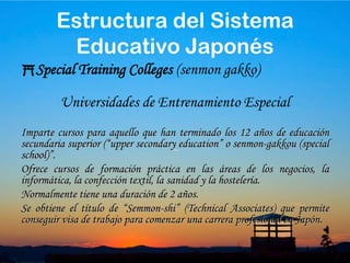 34Junior College (Tanki-Daigaku)Universidad de Primero y Segundo AñoOfrece cursos con una duración de entre 2 y 3 años, y dan un “associate degree” al finalizar los estudios.Estructura del Sistema Educativo Japonés